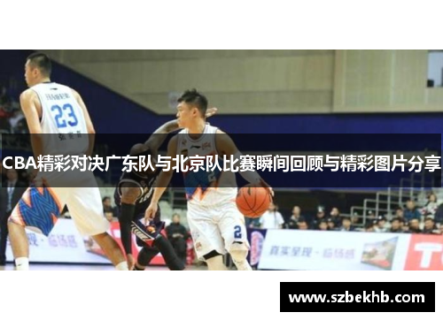 CBA精彩对决广东队与北京队比赛瞬间回顾与精彩图片分享